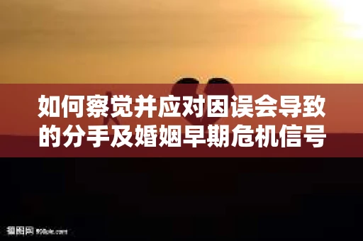 如何察觉并应对因误会导致的分手及婚姻早期危机信号? 如何察觉并应对因误会导致的分手及婚姻早期危机信号?