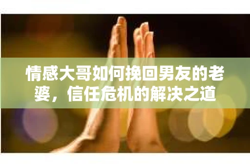 情感大哥如何挽回男友的老婆，信任危机的解决之道