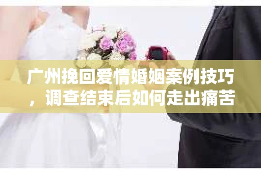 广州挽回爱情婚姻案例技巧，调查结束后如何走出痛苦并做出明智决策？