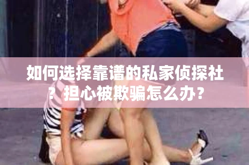 如何选择靠谱的私家侦探社？担心被欺骗怎么办？