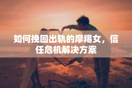 如何挽回出轨的摩羯女,信任危机解决方案 如何挽回出轨的摩羯女,信任危机解决方案