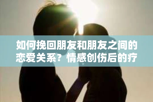 如何挽回朋友和朋友之间的恋爱关系?情感创伤后的疗愈与决策之路 如何挽回朋友和朋友之间的恋爱关系?情感创伤后的疗愈与决策之路