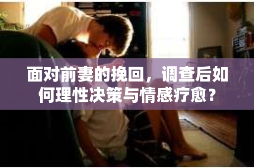面对前妻的挽回,调查后如何理性决策与情感疗愈? 面对前妻的挽回,调查后如何理性决策与情感疗愈?