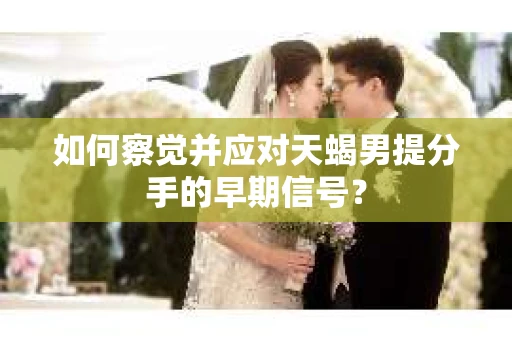 如何察觉并应对天蝎男提分手的早期信号？