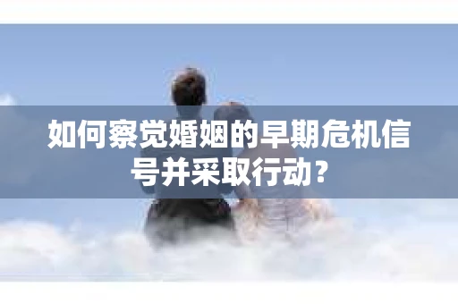 如何察觉婚姻的早期危机信号并采取行动？