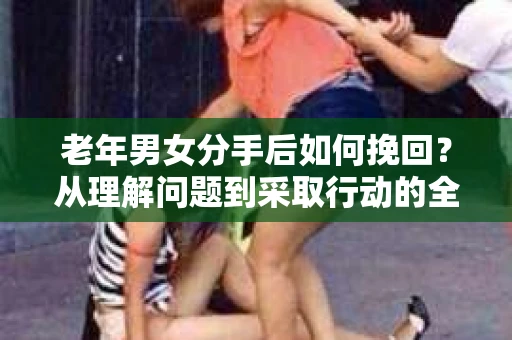 老年男女分手后如何挽回？从理解问题到采取行动的全面指南