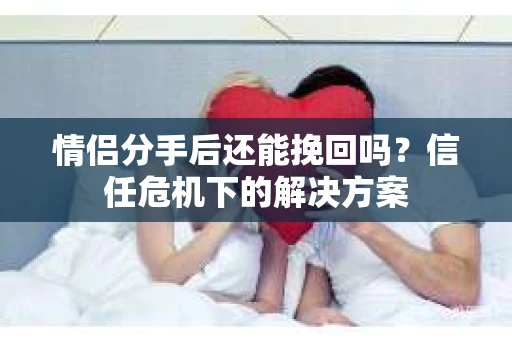 情侣分手后还能挽回吗?信任危机下的解决方案 情侣分手后还能挽回吗?信任危机下的解决方案