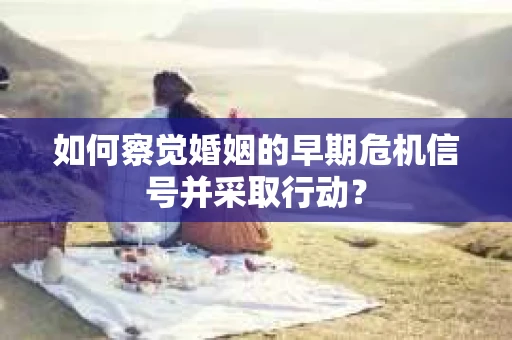 如何察觉婚姻的早期危机信号并采取行动? 如何察觉婚姻的早期危机信号并采取行动?