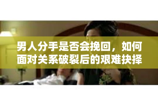 男人分手是否会挽回,如何面对关系破裂后的艰难抉择? 男人分手是否会挽回,如何面对关系破裂后的艰难抉择?