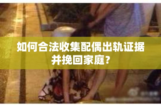 如何合法收集配偶出轨证据并挽回家庭？