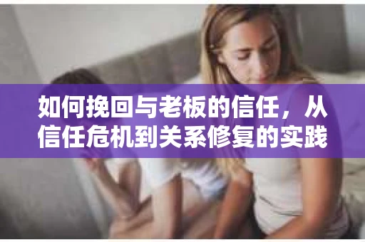 如何挽回与老板的信任，从信任危机到关系修复的实践指南