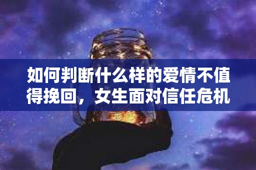 如何判断什么样的爱情不值得挽回，女生面对信任危机怎么办？