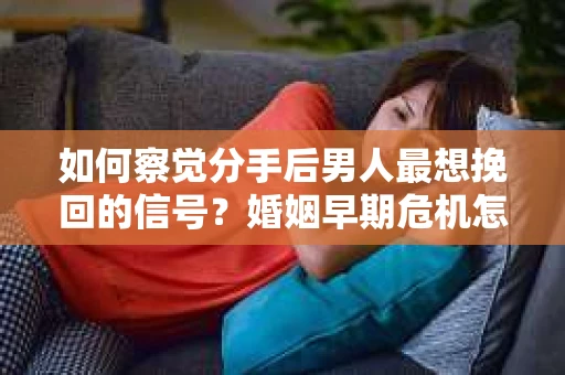 如何察觉分手后男人最想挽回的信号？婚姻早期危机怎么办？