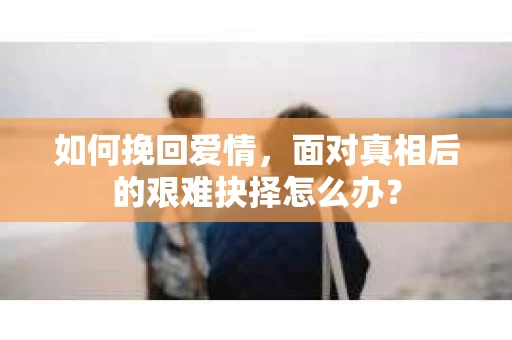 如何挽回爱情,面对真相后的艰难抉择怎么办? 如何挽回爱情,面对真相后的艰难抉择怎么办?