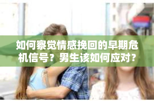 如何察觉情感挽回的早期危机信号？男生该如何应对？