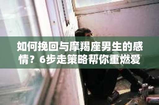 如何挽回与摩羯座男生的感情？6步走策略帮你重燃爱情之火
