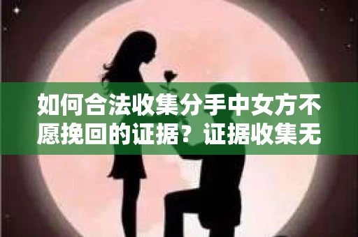 如何合法收集分手中女方不愿挽回的证据？证据收集无效怎么办？
