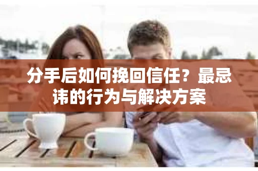 分手后如何挽回信任?最忌讳的行为与解决方案 分手后如何挽回信任?最忌讳的行为与解决方案