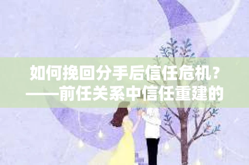 如何挽回分手后信任危机？——前任关系中信任重建的实用指南