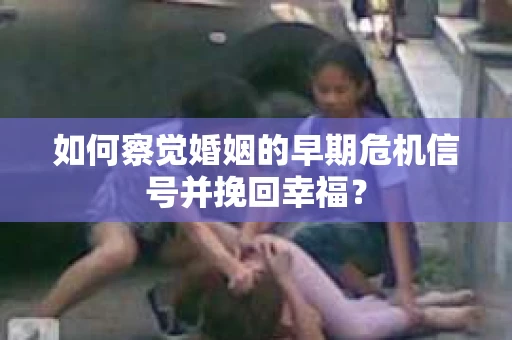 如何察觉婚姻的早期危机信号并挽回幸福？