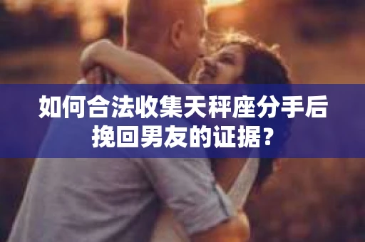 如何合法收集天秤座分手后挽回男友的证据？