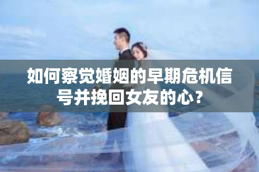 如何察觉婚姻的早期危机信号并挽回女友的心？