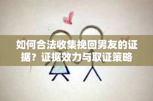 如何合法收集挽回男友的证据？证据效力与取证策略
