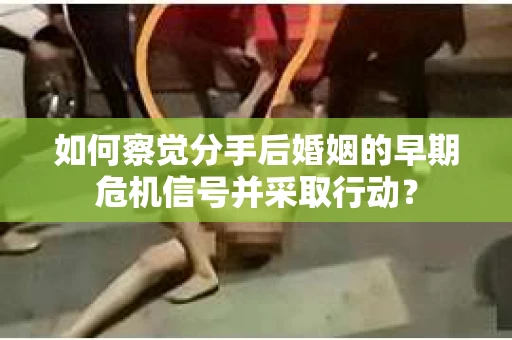 如何察觉分手后婚姻的早期危机信号并采取行动？