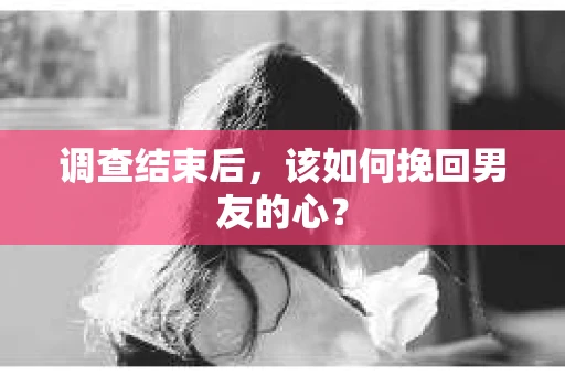 调查结束后，该如何挽回男友的心？