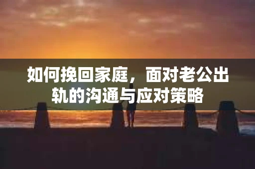 如何挽回家庭，面对老公出轨的沟通与应对策略