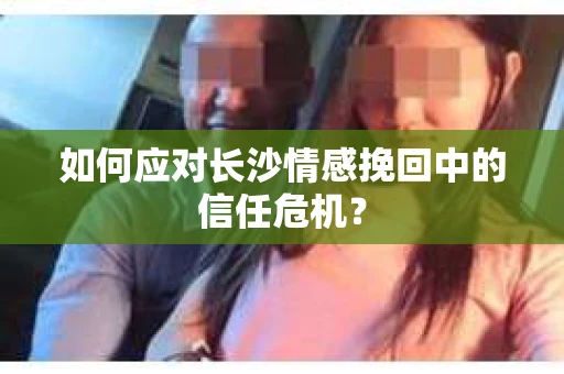 如何应对长沙情感挽回中的信任危机？