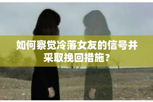如何察觉冷落女友的信号并采取挽回措施？