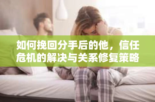 如何挽回分手后的他，信任危机的解决与关系修复策略