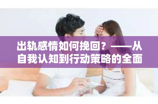 出轨感情如何挽回？——从自我认知到行动策略的全面解析