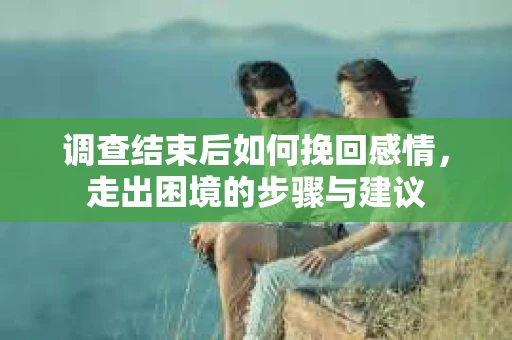 调查结束后如何挽回感情，走出困境的步骤与建议