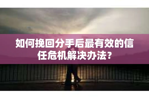 如何挽回分手后最有效的信任危机解决办法？
