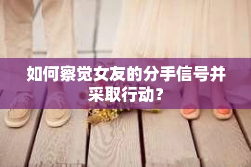 如何察觉女友的分手信号并采取行动？