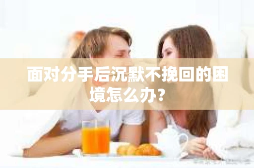 面对分手后沉默不挽回的困境怎么办？