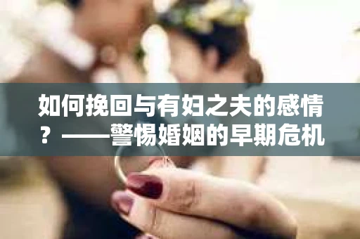 如何挽回与有妇之夫的感情？——警惕婚姻的早期危机信号