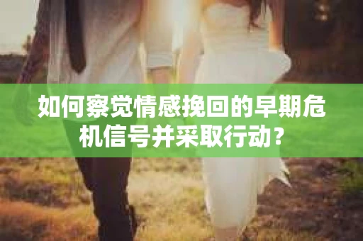 如何察觉情感挽回的早期危机信号并采取行动？