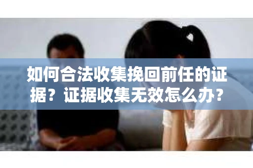 如何合法收集挽回前任的证据？证据收集无效怎么办？