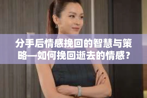 分手后情感挽回的智慧与策略—如何挽回逝去的情感？