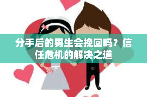 分手后的男生会挽回吗？信任危机的解决之道