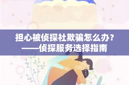 担心被侦探社欺骗怎么办？——侦探服务选择指南